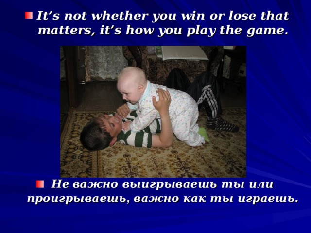 It’s not whether you win or lose that matters, it’s how you play the game. Не  важно выигрываешь ты или проигрываешь , важно как ты играешь.