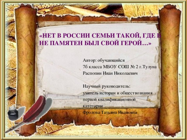 «НЕТ В РОССИИ СЕМЬИ ТАКОЙ, ГДЕ Б НЕ ПАМЯТЕН БЫЛ СВОЙ ГЕРОЙ…» Автор: обучающийся 7б класса МБОУ СОШ № 2 г.Тулуна Распопин Иван Николаевич Научный руководитель: учитель истории и обществознания первой квалификационной категории Фролова Татьяна Ивановна