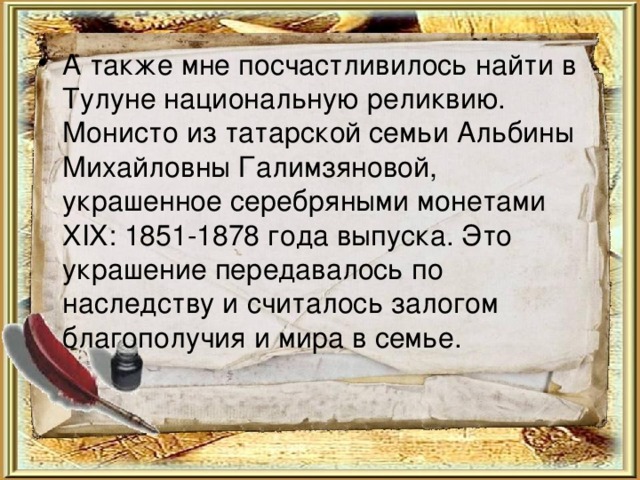 А также мне посчастливилось найти в Тулуне национальную реликвию. Монисто из татарской семьи Альбины Михайловны Галимзяновой, украшенное серебряными монетами XIX: 1851-1878 года выпуска. Это украшение передавалось по наследству и считалось залогом благополучия и мира в семье.