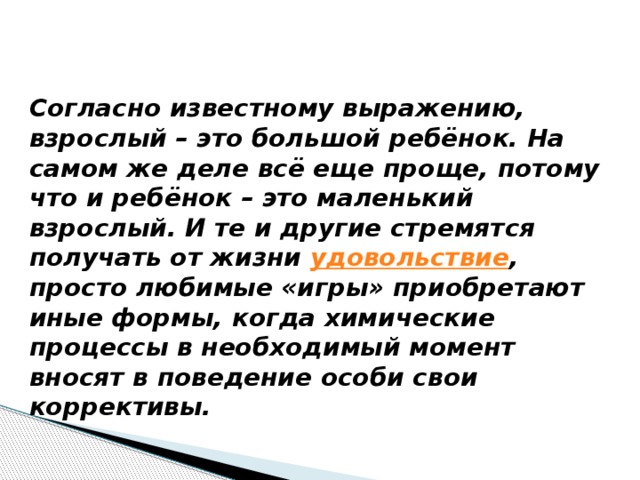 Согласно известному выражению, взрослый – это большой ребёнок. На самом же деле всё еще проще, потому что и ребёнок – это маленький взрослый. И те и другие стремятся получать от жизни  удовольствие , просто любимые «игры» приобретают иные формы, когда химические процессы в необходимый момент вносят в поведение особи свои коррективы.