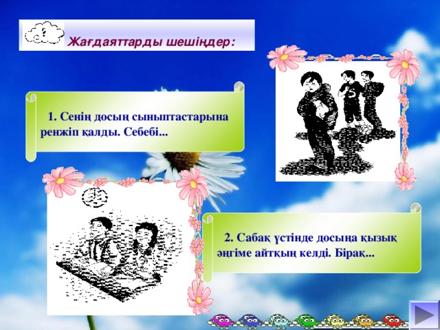 Жағдаяттарды шешіңдер:  1. Сенің досың сыныптастарына ренжіп қалды. Себебі...  2. Сабақ үстінде досыңа қызық әңгіме айтқың келді. Бірақ...