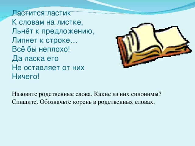 Ластится ластик  К словам на листке,  Льнёт к предложению,  Липнет к строке…  Всё бы неплохо!  Да ласка его  Не оставляет от них  Ничего! Назовите родственные слова. Какие из них синонимы? Спишите. Обозначьте корень в родственных словах.