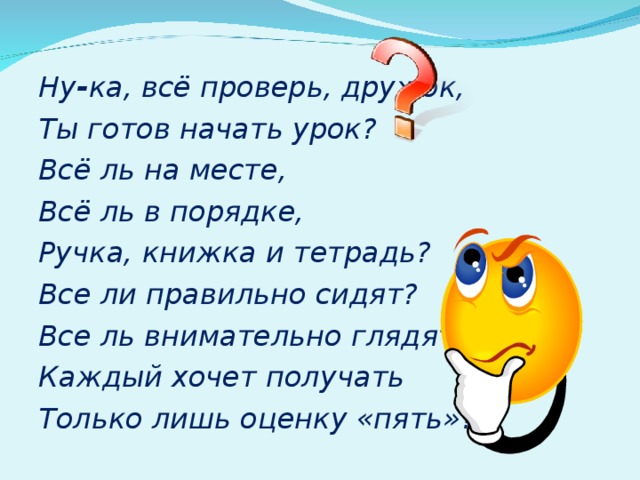 Ну - ка, всё проверь, дружок, Ты готов начать урок? Всё ль на месте, Всё ль в порядке, Ручка, книжка и тетрадь? Все ли правильно сидят? Все ль внимательно глядят? Каждый хочет получать Только лишь оценку «пять»?