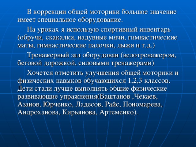 В коррекции общей моторики большое значение имеет специальное оборудование.  На уроках я использую спортивный инвентарь (обручи, скакалки, надувные мячи, гимнастические маты, гимнастические палочки, лыжи и т.д.)  Тренажерный зал оборудован (велотренажером, беговой дорожкой, силовыми тренажерами)  Хочется отметить улучшения общей моторики и физических навыков обучающихся 1,2,3 классов. Дети стали лучше выполнять общие физические развивающие упражнения(Баштанов ,Чекаев, Азанов, Юрченко, Ладесов, Райс, Пономарева, Андроханова, Кирьянова, Артеменко).