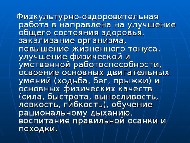 Физкультурно-оздоровительная работа в направлена на улучшение общего состояния здоровья, закаливание организма, повышение жизненного тонуса, улучшение физической и умственной работоспособности, освоение основных двигательных умений (ходьба, бег, прыжки) и основных физических качеств (сила, быстрота, выносливость, ловкость, гибкость), обучение рациональному дыханию, воспитание правильной осанки и походки.