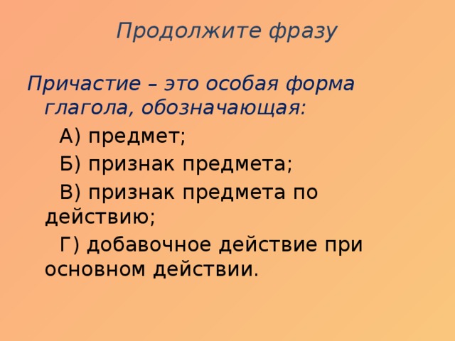 Продолжите фразу   Причастие – это особая форма глагола, обозначающая:  А) предмет;  Б) признак предмета;  В) признак предмета по действию;  Г) добавочное действие при основном действии.