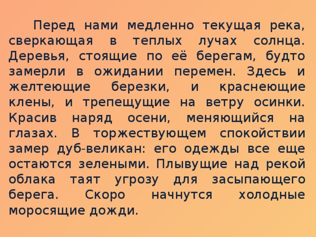 Перед нами медленно текущая река, сверкающая в теплых лучах солнца. Деревья, стоящие по её берегам, будто замерли в ожидании перемен. Здесь и желтеющие березки, и краснеющие клены, и трепещущие на ветру осинки. Красив наряд осени, меняющийся на глазах. В торжествующем спокойствии замер дуб-великан: его одежды все еще остаются зелеными. Плывущие над рекой облака таят угрозу для засыпающего берега. Скоро начнутся холодные моросящие дожди.  