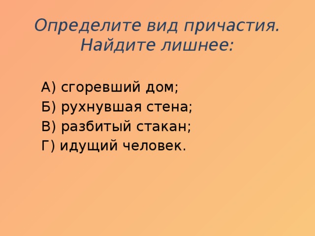 Определите вид причастия. Найдите лишнее:    А) сгоревший дом;  Б) рухнувшая стена;  В) разбитый стакан;  Г) идущий человек.