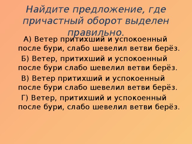 Найдите предложение, где причастный оборот выделен правильно.  А) Ветер притихший и успокоенный после бури, слабо шевелил ветви берёз.  Б) Ветер, притихший и успокоенный после бури слабо шевелил ветви берёз.  В) Ветер притихший и успокоенный после бури слабо шевелил ветви берёз.  Г) Ветер, притихший и успокоенный после бури, слабо шевелил ветви берёз.