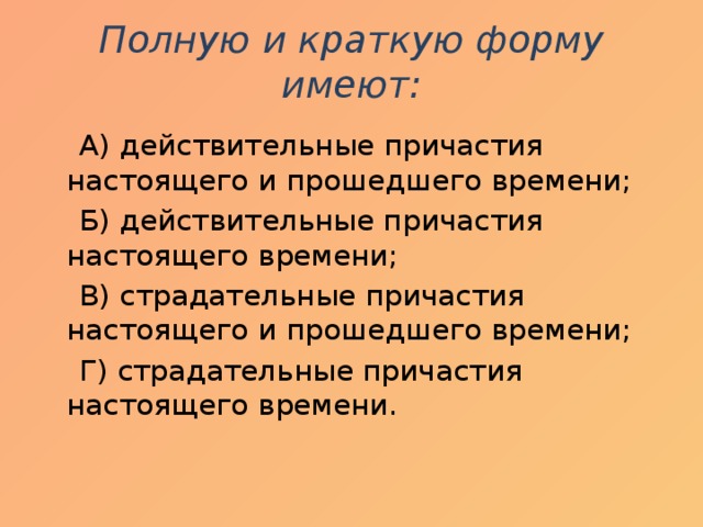 Полную и краткую форму имеют:    А) действительные причастия настоящего и прошедшего времени;  Б) действительные причастия настоящего времени;  В) страдательные причастия настоящего и прошедшего времени;  Г) страдательные причастия настоящего времени.