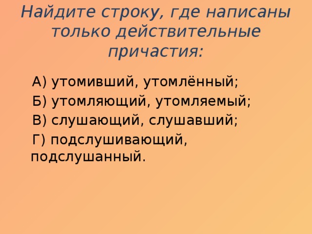 Найдите строку, где написаны только действительные причастия:    А) утомивший, утомлённый;  Б) утомляющий, утомляемый;  В) слушающий, слушавший;  Г) подслушивающий, подслушанный. 