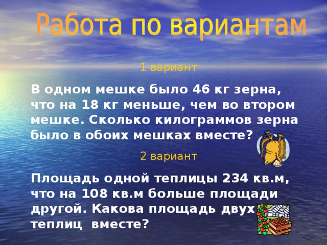 1 вариант В одном мешке было 46 кг зерна, что на 18 кг меньше, чем во втором мешке. Сколько килограммов зерна было в обоих мешках вместе? 2 вариант Площадь одной теплицы 234 кв.м, что на 108 кв.м больше площади другой. Какова площадь двух теплиц вместе?