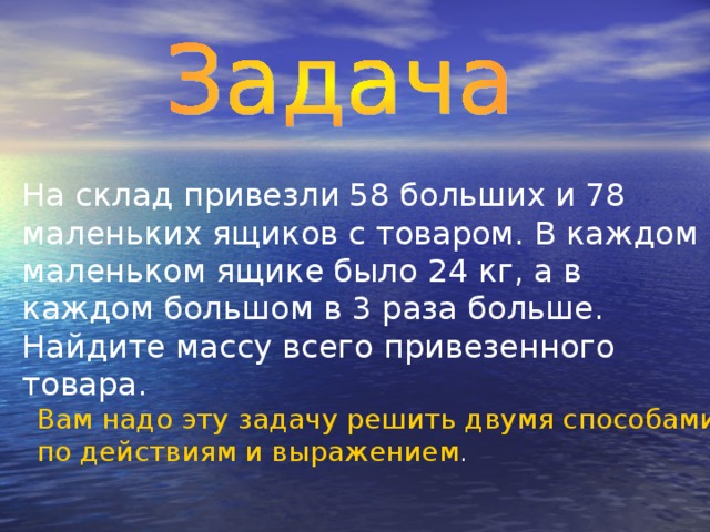 На склад привезли 58 больших и 78 маленьких ящиков с товаром. В каждом маленьком ящике было 24 кг, а в каждом большом в 3 раза больше. Найдите массу всего привезенного товара. Вам надо эту задачу решить двумя способами – по действиям и выражением .