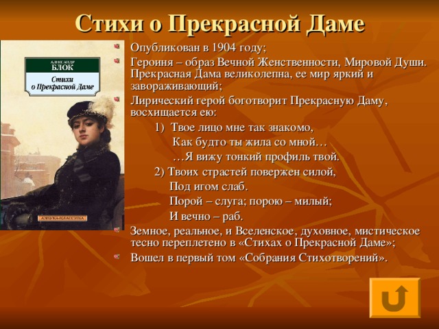 Стихи о Прекрасной Даме Опубликован в 1904 году; Героиня – образ Вечной Женственности, Мировой Души. Прекрасная Дама великолепна, ее мир яркий и завораживающий; Лирический герой боготворит Прекрасную Даму, восхищается ею:  1) Твое лицо мне так знакомо,  Как будто ты жила со мной… … Я вижу тонкий профиль твой.  2) Твоих страстей повержен силой,  Под игом слаб.  Порой – слуга; порою – милый;  И вечно – раб.