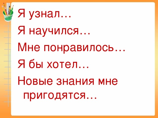 Я узнал… Я научился… Мне понравилось… Я бы хотел… Новые знания мне пригодятся…