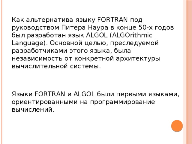 Как альтернатива языку FORTRAN под руководством Питера Наура в конце 50-х годов был разработан язык ALGOL (ALGOrithmic Language). Основной целью, преследуемой разработчиками этого языка, была независимость от конкретной архитектуры вычислительной системы. Языки FORTRAN и ALGOL были первыми языками, ориентированными на программирование вычислений.