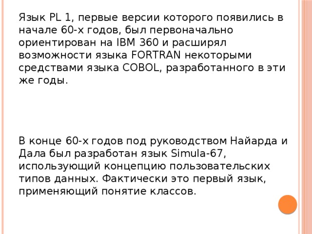 Язык PL 1, первые версии которого появились в начале 60-х годов, был первоначально ориентирован на IBM 360 и расширял возможности языка FORTRAN некоторыми средствами языка COBOL, разработанного в эти же годы. В конце 60-х годов под руководством Найарда и Дала был разработан язык Simula-67, использующий концепцию пользовательских типов данных. Фактически это первый язык, применяющий понятие классов.