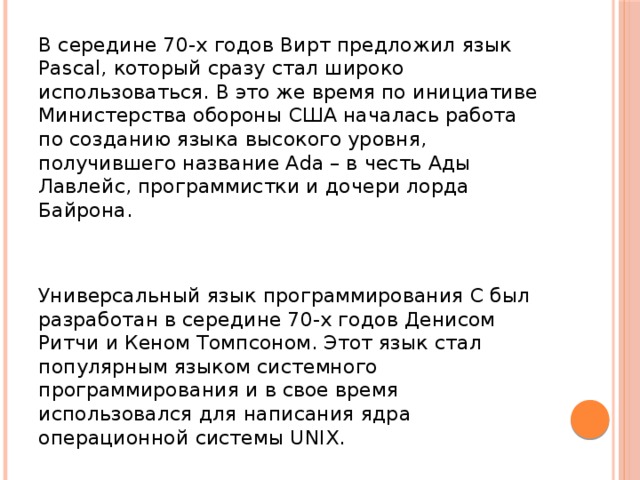 В середине 70-х годов Вирт предложил язык Pascal, который сразу стал широко использоваться. В это же время по инициативе Министерства обороны США началась работа по созданию языка высокого уровня, получившего название Ada – в честь Ады Лавлейс, программистки и дочери лорда Байрона. Универсальный язык программирования С был разработан в середине 70-х годов Денисом Ритчи и Кеном Томпсоном. Этот язык стал популярным языком системного программирования и в свое время использовался для написания ядра операционной системы UNIX.