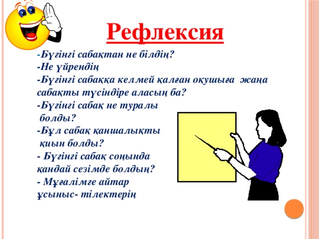 Рефлексия - Бүгінгі сабақтан не білдің? -Не үйрендің -Бүгінгі сабаққа келмей қалған оқушыға жаңа сабақты түсіндіре аласың ба? -Бүгінгі сабақ не туралы  болды? -Бұл сабақ қаншалықты  қиын болды? - Бүгінгі сабақ соңында қандай сезімде болдың? - Мұғалімге айтар ұсыныс- тілектерің