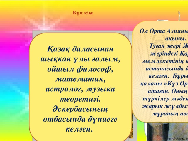 Бұл кім Ол Орта Азияның белгілі ақыны. Туған жері Жетісу жеріндегі Қарахан мемлекетінің көрнекті астанасында дүниеге келген. Бұрын бұл қаланы «Күз Орда» деп атаған. Оның еңбегі түркілер мәдениетінің жарық жұлдызы әдеби мұраның авторы Қазақ халқының жүрегінде пайғамбарға деген сүйіспеншіліктің бүр жаруына атсалысқан ғұламалардың бірі,Ислам дінін жаюын, осы жолда көрген қиыншылықтарын, Хақ жолындағы күрескен, аш-жалаңаштарды киндірген, жетімдерге қамқор болған, бұл өмірде жолын таппай адасып жүрген жандарға тура жолды көрсеткен ғұлама Қазақ даласынан шыққан ұлы ғалым, ойшыл философ, математик, астролог, музыка теоретигі. Әскербасының отбасында дүниеге келген. Түркінің тұңғыш тіл маманы, түркі тілінің оқулығын жасаған, грамматикасын түзеп, жалпы түркі әлемінің тіл өнерінің өрісін кеңейтіп, өркенін өсірген ғұлама. Түркология тарихында ол тұңғыш тарихи салыстырмалы әдісті қолданып, түркі тілдері тарихи диалектологиясының негізін салды