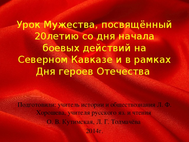 Урок Мужества, посвящённый  20летию со дня начала боевых действий на Северном Кавказе и в рамках Дня героев Отечества Подготовили: учитель истории и обществознания Л. Ф. Хорошева, учителя русского яз. и чтения О. В. Кутимская, Л. Г. Толмачёва 2014г.