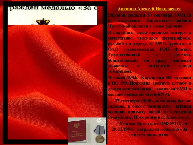 Антипин Алексей Николаевич   Рядовой, родился 30 сентября 1975г. в п. Алексеевск Киренского района Иркутской области в семье рабочих.   В школьные годы проявлял интерес к математике, увлекался фотографией, резьбой по дереву. С 1992г. работал в ОАО «Алексеевская РЭБ Флота». Трудолюбивый с детства, общительный, он сразу завоевал уважение и авторитет среди товарищей.   20 июня 1994г. Киренским ВК призван в ВС РФ. Проходил военную службу в должности механика – водителя БМП в составе воинской части 61931.  27 сентября 1995г., выполняя боевое задание, в бою с боевиками, верный военной присяге, погиб в Чеченской Республике. Похоронен в п. Алексеевск.    Указом Президента РФ №114 от 29.01.1996г. награждён медалью «За отвагу» посмертно.