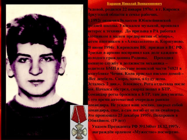 Бараков Николай Вениаминович  Рядовой, родился 22 января 1976г. в г. Киренск Иркутской области в семье рабочих.  В 1992г окончил 9классов Юбилейнинской средней школы. Увлекался музыкой, проявлял интерес к технике. До призыва в РА работал плотником в малом предприятии «Сибирь», затем плотником в «Алмаззолото» п. Коршуново.  20 июня 1994г. Киренским ВК призван в ВС РФ. Призыв в армию воспринял как долг каждого молодого гражданина Родины.  Проходил военную службу в должности механика – водителя БМП в составе воинской части 74821 в республике Чечня. Коля прислал письмо домой – «Всё дембель. Скоро, мама, я буду дома. Осталось 2 дня.». Блокпост. Рота отдыхала после боя. Начался обстрел, снаряд попал в БТР. Командир роты бросился к БТР, там документы. В это время автоматной очередью ранило командира. Не усидел наш земляк, закрыл собой командира, спас, а сам погиб от пули снайпера. Это произошло 25 декабря 1995г. Похоронен в Юбилйном. (19 лет)   Указом Президента РФ №1340от 18.12.1997г. награждён орденом «Мужество» посмертно.