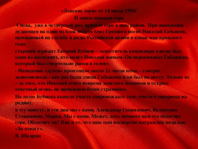 «Ленские зори» от 14 июля 1995г И опять пришло горе   Снова, уже в четвёртый раз, пришло горе в наш район. При нападении дудаевцев на один из блок постов близ Грозного погиб Николай Габышев, призванный на службу в ряды Российской армии в конце мая прошлого года.   старший сержант Евгений Бубнов – заместитель командира взвода был один из последних, кто видел Николая живым. Он перевязывал Габышева, который был смертельно ранен в голову.   - Нападение «духов» произошло около 2х часов ночи, - говорит замкомвзвода,- как раз была смена Габышева и он был на посту. Только из – за того, что Николай успел вовремя заметить боевиков и открыл ответный огонь, не произошло более страшного.   На долю Бубнова выпала участь сопровождать тело убитого товарища на родину.   в эту минуту, в эти дни мы с вами, Александр Гаврилович, Валентина Степановна, Мария. Мы с вами. Может, хоть немного вам это облегчит горе. Облегчит ли? Как и то, что ваш сын посмертно награждён медалью «За отвагу».         В. Шадрин