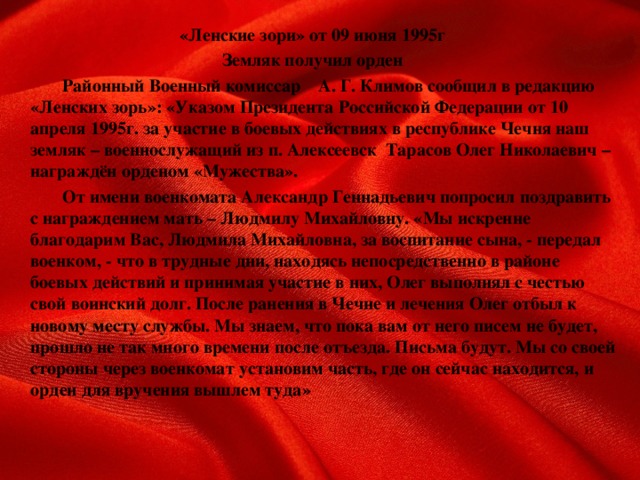 «Ленские зори» от 09 июня 1995г Земляк получил орден   Районный Военный комиссар  А. Г. Климов сообщил в редакцию «Ленских зорь»: «Указом Президента Российской Федерации от 10 апреля 1995г. за участие в боевых действиях в республике Чечня наш земляк – военнослужащий из п. Алексеевск Тарасов Олег Николаевич – награждён орденом «Мужества».   От имени военкомата Александр Геннадьевич попросил поздравить с награждением мать – Людмилу Михайловну. «Мы искренне благодарим Вас, Людмила Михайловна, за воспитание сына, - передал военком, - что в трудные дни, находясь непосредственно в районе боевых действий и принимая участие в них, Олег выполнял с честью свой воинский долг. После ранения в Чечне и лечения Олег отбыл к новому месту службы. Мы знаем, что пока вам от него писем не будет, прошло не так много времени после отъезда. Письма будут. Мы со своей стороны через военкомат установим часть, где он сейчас находится, и орден для вручения вышлем туда»