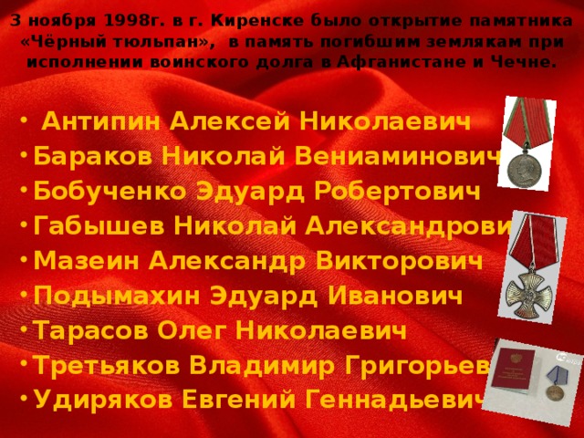 3 ноября 1998г. в г. Киренске было открытие памятника «Чёрный тюльпан», в память погибшим землякам при исполнении воинского долга в Афганистане и Чечне.