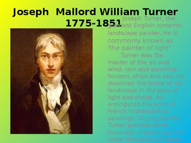Joseph Mallord William Turner 1775-1851  Joseph Turner, the greatest English romantic landscape painter. He is commonly known as 'the painter of light'  Turner was the master of the air and wind, rain and sunshine, horizon, ships and sea. He dissolved the forms of his landscape in the play of light and shade, he anticipated the work of French Impressionist paintings. During his life Turner painted some hundreds of paintings and some thousands of water-colours and drawings