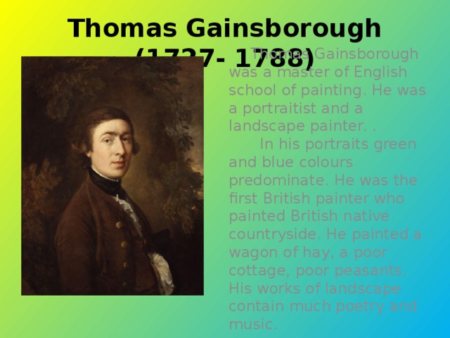 Thomas Gainsborough (1727- 1788)  Thomas Gainsborough was a master of English school of painting. He was a portraitist and a landscape painter. .  In his portraits green and blue colours predominate. He was the first British painter who painted British native countryside. He painted a wagon of hay, a poor cottage, poor peasants. His works of landscape contain much poetry and music.