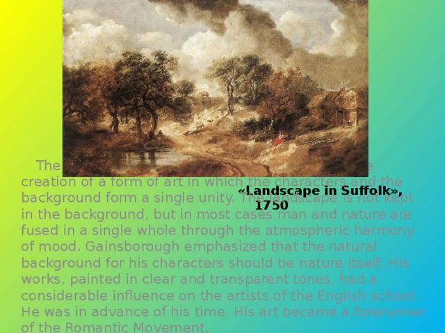 «Landscape in Suffolk», 1750  The particular discovery of Gainsborough was the creation of a form of art in which the characters and the background form a single unity. The landscape is not kept in the background, but in most cases man and nature are fused in a single whole through the atmospheric harmony of mood. Gainsborough emphasized that the natural background for his characters should be nature itself. His works, painted in clear and transparent tones, had a considerable influence on the artists of the English school. He was in advance of his time. His art became a forerunner of the Romantic Movement.
