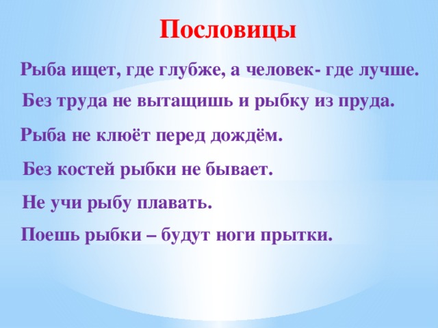 Пословицы Рыба ищет, где глубже, а человек- где лучше. Без труда не вытащишь и рыбку из пруда. Рыба не клюёт перед дождём. Без костей рыбки не бывает. Не учи рыбу плавать. Поешь рыбки – будут ноги прытки.