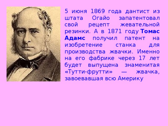 5 июня 1869 года дантист из штата Огайо запатентовал свой рецепт жевательной резинки. А в 1871 году  Томас Адамс получил патент на изобретение станка для производства жвачки. Именно на его фабрике через 17 лет будет выпущена знаменитая «Тутти-фрутти» — жвачка, завоевавшая всю Америку