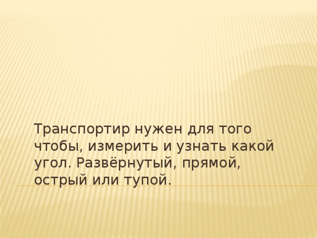 Транспортир нужен для того чтобы, измерить и узнать какой угол. Развёрнутый, прямой, острый или тупой.