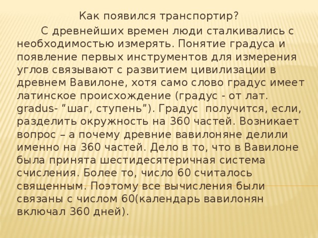 Как появился транспортир?  С древнейших времен люди сталкивались с необходимостью измерять. Понятие градуса и появление первых инструментов для измерения углов связывают с развитием цивилизации в древнем Вавилоне, хотя само слово градус имеет латинское происхождение (градус - от лат. gradus- “шаг, ступень”). Градус получится, если, разделить окружность на 360 частей. Возникает вопрос – а почему древние вавилоняне делили именно на 360 частей. Дело в то, что в Вавилоне была принята шестидесятеричная система счисления. Более то, число 60 считалось священным. Поэтому все вычисления были связаны с числом 60(календарь вавилонян включал 360 дней).