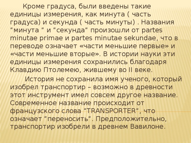 Кроме градуса, были введены такие единицы измерения, как минута ( часть градуса) и секунда ( часть минуты) . Названия “минута ” и “секунда” произошли от partes minutae primae и partes minutae sekundae, что в переводе означает «части меньшие первые» и «части меньшие вторые». В истории науки эти единицы измерения сохранились благодаря Клавдию Птолемею, жившему во II веке.  История не сохранила имя ученого, который изобрел транспортир – возможно в древности этот инструмент имел совсем другое название. Современное название происходит от французского слова ”TRANSPORTER”, что означает “переносить”. Предположительно, транспортир изобрели в древнем Вавилоне.