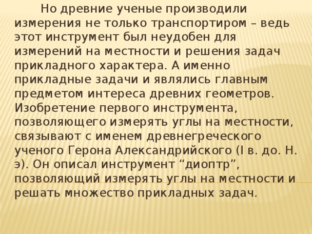 Но древние ученые производили измерения не только транспортиром – ведь этот инструмент был неудобен для измерений на местности и решения задач прикладного характера. А именно прикладные задачи и являлись главным предметом интереса древних геометров. Изобретение первого инструмента, позволяющего измерять углы на местности, связывают с именем древнегреческого ученого Герона Александрийского (I в. до. Н. э). Он описал инструмент “диоптр”, позволяющий измерять углы на местности и решать множество прикладных задач.