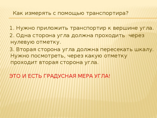 Как измерять с помощью транспортира? 1. Нужно приложить транспортир к вершине угла. 2. Одна сторона угла должна проходить через нулевую отметку. 3. Вторая сторона угла должна пересекать шкалу. Нужно посмотреть, через какую отметку проходит вторая сторона угла.   ЭТО И ЕСТЬ ГРАДУСНАЯ МЕРА УГЛА!