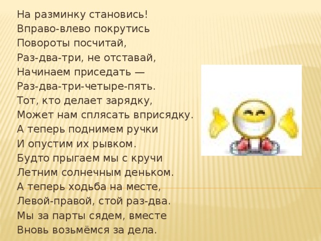 На разминку становись! Вправо-влево покрутись Повороты посчитай, Раз-два-три, не отставай, Начинаем приседать — Раз-два-три-четыре-пять. Тот, кто делает зарядку, Может нам сплясать вприсядку. А теперь поднимем ручки И опустим их рывком. Будто прыгаем мы с кручи Летним солнечным деньком. А теперь ходьба на месте, Левой-правой, стой раз-два. Мы за парты сядем, вместе Вновь возьмёмся за дела.