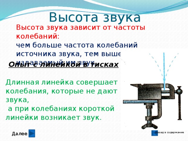 Высота звука Высота звука зависит от частоты колебаний: чем больше частота колебаний источника звука, тем выше издаваемый им звук. Опыт с линейкой в тисках Длинная линейка совершает колебания, которые не дают звука,  а при колебаниях короткой линейки возникает звук. Назад в содержание Далее