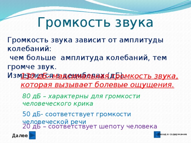 80 дБ – характерны для громкости человеческого крика Громкость звука Громкость звука зависит от амплитуды колебаний:  чем больше амплитуда колебаний, тем громче звук. Измеряется в децибелах (дБ). 130 дБ- максимальная громкость звука, которая вызывает болевые ощущения. 50 дБ- соответствует громкости человеческой речи 20 дБ – соответствует шепоту человека Назад в содержание Далее