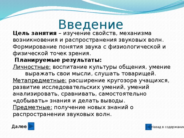 Введение Цель занятия – изучение свойств, механизма возникновения и распространения звуковых волн. Формирование понятия звука с физиологической и физической точек зрения.  Планируемые результаты: Личностные: воспитание культуры общения, умение выражать свои мысли, слушать товарищей. Метапредметные: расширение кругозора учащихся, развитие исследовательских умений, умений анализировать, сравнивать, самостоятельно «добывать» знания и делать выводы. Предметные: получение новых знаний о распространении звуковых волн. Далее Назад в содержание