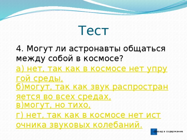 Тест 4. Могут ли астронавты общаться между собой в космосе? а) нет, так как в космосе нет упругой среды, б)могут, так как звук распространяется во всех средах, в)могут, но тихо, г) нет, так как в космосе нет источника звуковых колебаний. Назад в содержание