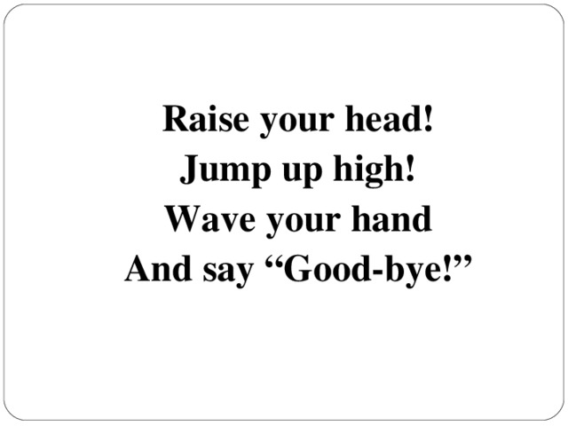 Raise your head! Jump up high! Wave your hand And say “Good-bye!”