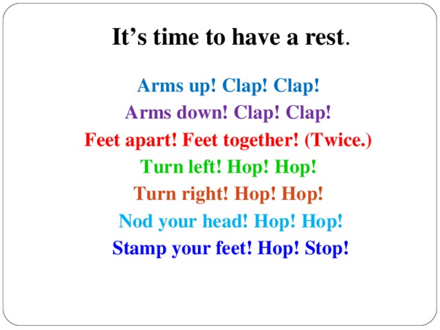 It’s time to have a rest . Arms up! Clap! Clap! Arms down! Clap! Clap! Feet apart! Feet together! (Twice.) Turn left! Hop! Hop! Turn right! Hop! Hop!  Nod your head! Hop! Hop! Stamp your feet! Hop! Stop!