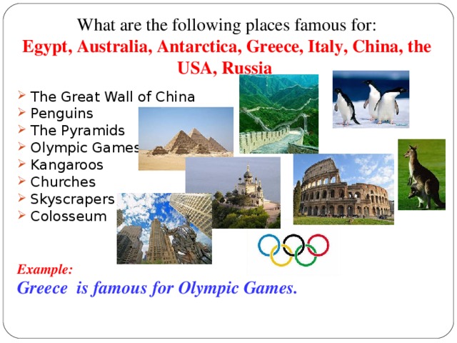 What are the following places famous for:  Egypt, Australia, Antarctica, Greece, Italy, China, the USA, Russia  The Great Wall of China Penguins The Pyramids Olympic Games Kangaroos Churches Skyscrapers Colosseum  Example: Greece is famous for Olympic Games.