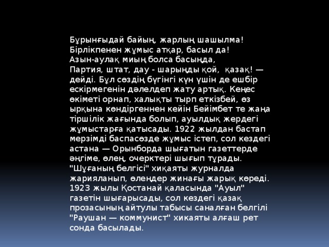 Бұрынғыдай байың, жарлың шашылма!   Бірлікпенен жұмыс атқар, басыл да!   Азын-аулақ миың болса басыңда,   Партия, штат, дау - шарыңды қой,  қазақ! — дейді. Бұл сөздің бүгінгі күн үшін де ешбір ескірмегенін дәлелдеп жату артық. Кеңес өкіметі орнап, халықты тырп еткізбей, өз ырқына көндіргеннен кейін Бейімбет те жаңа тіршілік жағында болып, ауылдық жердегі жұмыстарға қатысады. 1922 жылдан бастап мерзімді баспасөзде жұмыс істеп, сол кездегі астана — Орынборда шығатын газеттерде әңгіме, өлең, очерктері шығып тұрады. 