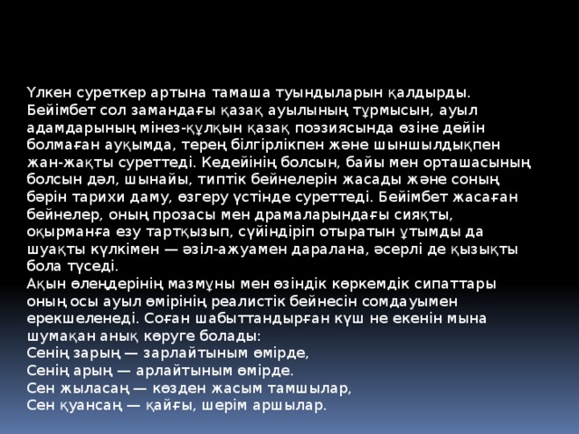 Үлкен суреткер артына тамаша туындыларын қалдырды. Бейімбет сол замандағы қазақ ауылының тұрмысын, ауыл адамдарының мінез-құлқын қазақ поэзиясында өзіне дейін болмаған ауқымда, терең білгірлікпен және шыншылдықпен жан-жақты суреттеді. Кедейінің болсын, байы мен орташасының болсын дәл, шынайы, типтік бейнелерін жасады және соның бәрін тарихи даму, өзгеру үстінде суреттеді. Бейімбет жасаған бейнелер, оның прозасы мен драмаларындағы сияқты, оқырманға езу тартқызып, сүйіндіріп отыратын ұтымды да шуақты күлкімен — әзіл-ажуамен даралана, әсерлі де қызықты бола түседі.   Ақын өлеңдерінің мазмұны мен өзіндік көркемдік сипаттары оның осы ауыл өмірінің реалистік бейнесін сомдауымен ерекшеленеді. Соған шабыттандырған күш не екенін мына шумақан анық көруге болады:   Сенің зарың — зарлайтыным өмірде,   Сенің арың — арлайтыным өмірде.                     Сен жыласаң — көзден жасым тамшылар,   Сен қуансаң — қайғы, шерім аршылар. 